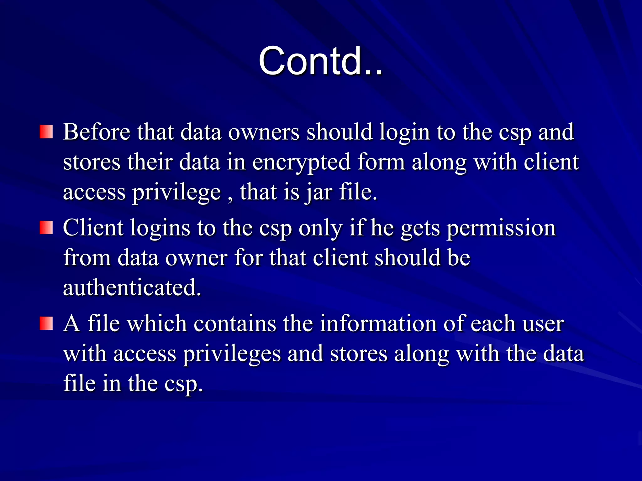 Contd..
Before that data owners should login to the csp and
stores their data in encrypted form along with client
access privilege , that is jar file.
Client logins to the csp only if he gets permission
from data owner for that client should be
authenticated.
A file which contains the information of each user
with access privileges and stores along with the data
file in the csp.
 