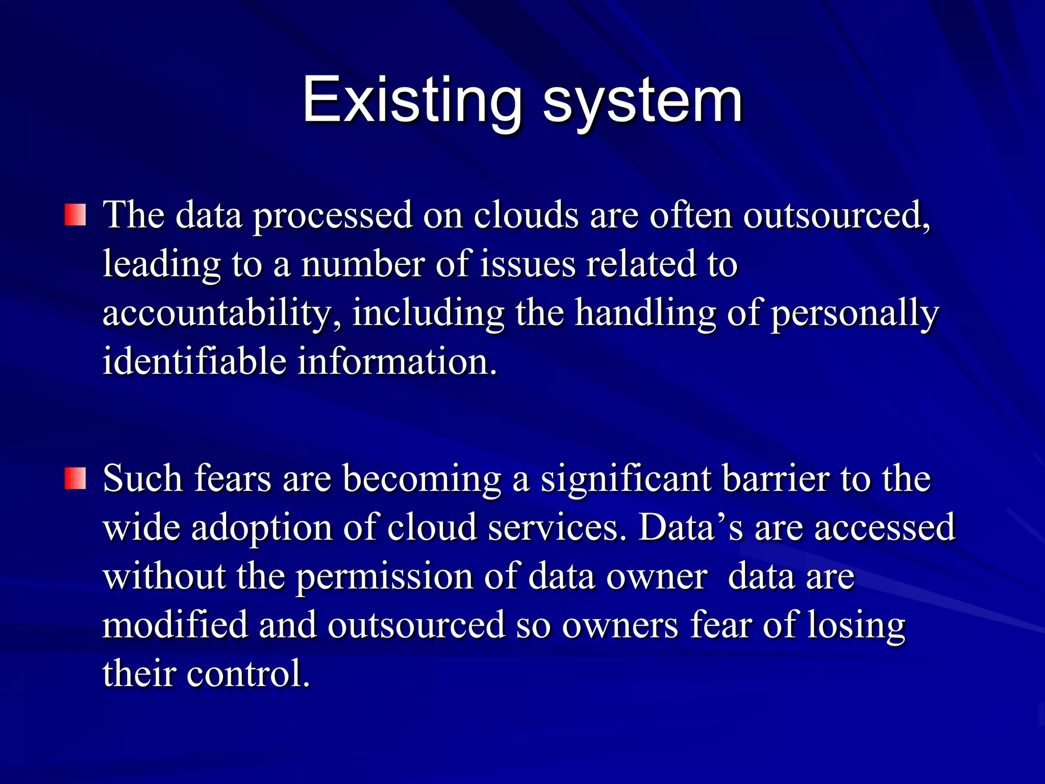 Existing system
The data processed on clouds are often outsourced,
leading to a number of issues related to
accountability, including the handling of personally
identifiable information.

Such fears are becoming a significant barrier to the
wide adoption of cloud services. Data’s are accessed
without the permission of data owner data are
modified and outsourced so owners fear of losing
their control.
 