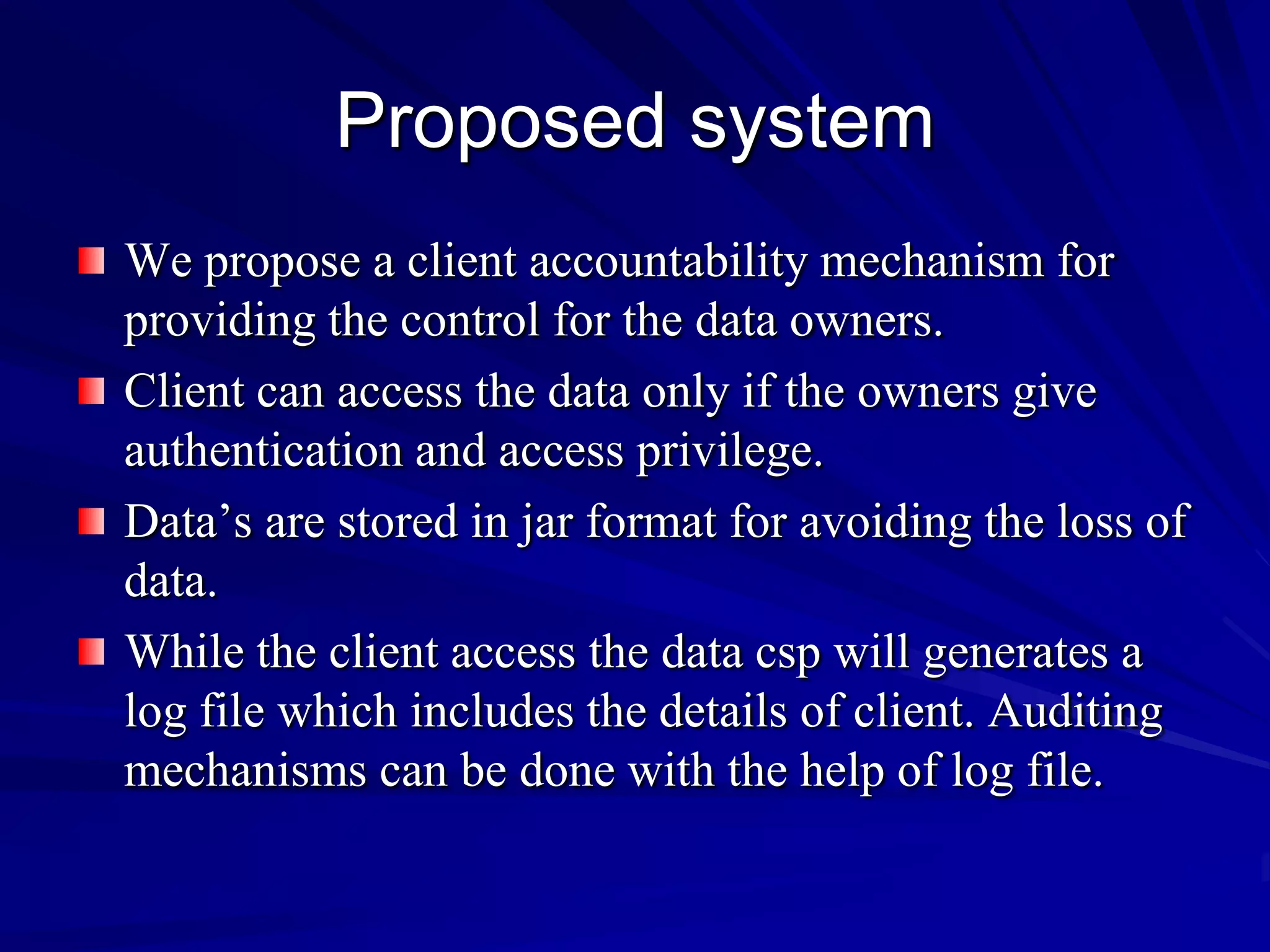 Proposed system
We propose a client accountability mechanism for
providing the control for the data owners.
Client can access the data only if the owners give
authentication and access privilege.
Data’s are stored in jar format for avoiding the loss of
data.
While the client access the data csp will generates a
log file which includes the details of client. Auditing
mechanisms can be done with the help of log file.
 