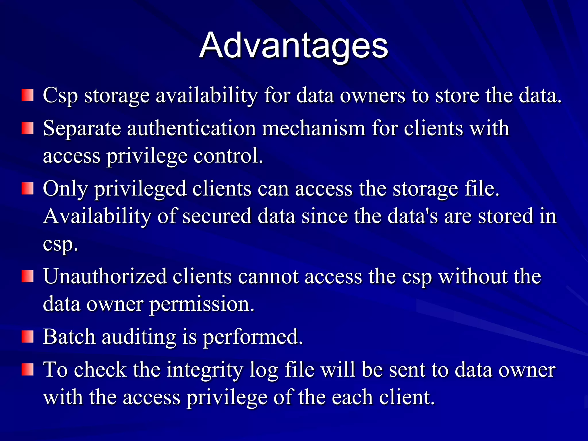 Advantages
Csp storage availability for data owners to store the data.
Separate authentication mechanism for clients with
access privilege control.
Only privileged clients can access the storage file.
Availability of secured data since the data's are stored in
csp.
Unauthorized clients cannot access the csp without the
data owner permission.
Batch auditing is performed.
To check the integrity log file will be sent to data owner
with the access privilege of the each client.
 