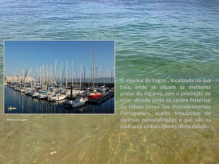 A marina de Lagos , localizada na sua
baía, onde se situam as melhores
praias do Algarve, tem o privilégio de
estar situada junto ao centro histórico
da cidade berço dos Descobrimentos
Portugueses, acolhe tripulações de
diversas nacionalidades e que são os
melhores embaixadores desta cidade.
Marina de Lagos
 