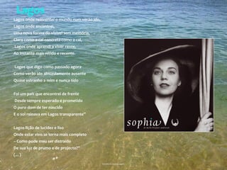 Lagos
Lagos onde reinventei o mundo num verão ido,
Lagos onde encontrei,
Uma nova forma do visível sem memória,
Clara como a cal concreta como a cal,
Lagos onde aprendi a viver rente,
Ao instante mais nítido e recente.
Lagos que digo como passado agora
Como verão ido absurdamente ausente
Quase estranho a mim e nunca tido
Foi um país que encontrei de frente
Desde sempre esperado e prometido
O puro dom de ter nascido
E o sol reinava em Lagos transparente”
Lagos lição de lucidez e liso
Onde estar vivo se torna mais completo
– Como pode meu ser distraído
De sua luz de prumo e de projecto?”
(…)
Excerto do poema Lagos,
 