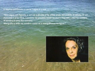 E Sophia continuou a cantar Lagos e o mar …
“Em Lagos em Agosto o sol cai a direito e há sítios onde até o chão é caiado. O sol
é pesado e a luz leve. Caminho no passeio rente ao muro mas não caibo na sombra.
A sombra é uma fita estreita.
Mergulho a mão na sombra como se a mergulhasse na água.”
 