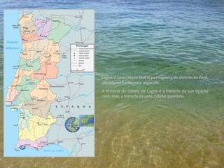 Lagos é uma cidade litoral portuguesa do distrito de Faro,
situada no barlavento algarvio.
A história da cidade de Lagos é a história da sua ligação
com mar, a história de uma cidade marítima.
Mapa de Portugal-Lagos
 