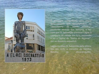 O prestígio conquistado pelo papel
determinante que desempenhou na
"descoberta de novos mundos"
perdurou através dos tempos, e fez
com que D. Sebastião elevasse Lagos à
categoria de cidade em 1573, passando
a ser a capital do “Reino do Algarve”,
até ao domínio espanhol.
Lagos recebeu D. Sebastião pela última
vez em 1578, a caminho da fatídica
Batalha de Alcácer-Quibir.
 