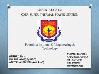 PRESENTATION ON
KOTA SUPER THERMAL POWER STATION
Poornima Institute Of Engineering &
Technology
GUIDED BY :-
K.R. PRAJAPAT( Dy. HOD)
ARPIT KHANDELWAL(Asst. Prof.)
SUBMITTED BY :-
APOORVA SHARMA
PIET/EE/13/009
VII Semester
Electrical Engg.
 
