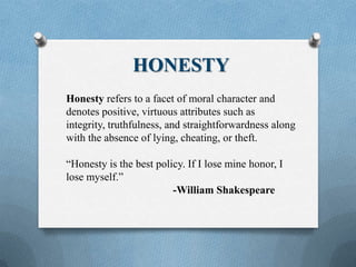 HONESTY
Honesty refers to a facet of moral character and
denotes positive, virtuous attributes such as
integrity, truthfulness, and straightforwardness along
with the absence of lying, cheating, or theft.
“Honesty is the best policy. If I lose mine honor, I
lose myself.”
-William Shakespeare
 