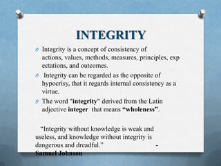 INTEGRITY
O Integrity is a concept of consistency of
actions, values, methods, measures, principles, exp
ectations, and outcomes.
O Integrity can be regarded as the opposite of
hypocrisy, that it regards internal consistency as a
virtue.
O The word "integrity" derived from the Latin
adjective integer that means “wholeness”.
“Integrity without knowledge is weak and
useless, and knowledge without integrity is
dangerous and dreadful.” -
Samuel Johnson
 