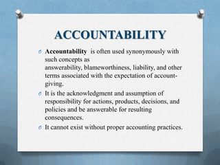 ACCOUNTABILITY
O Accountability is often used synonymously with
such concepts as
answerability, blameworthiness, liability, and other
terms associated with the expectation of account-
giving.
O It is the acknowledgment and assumption of
responsibility for actions, products, decisions, and
policies and be answerable for resulting
consequences.
O It cannot exist without proper accounting practices.
 