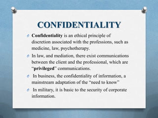 CONFIDENTIALITY
O Confidentiality is an ethical principle of
discretion associated with the professions, such as
medicine, law, psychotherapy.
O In law, and mediation, there exist communications
between the client and the professional, which are
“privileged” communications.
O In business, the confidentiality of information, a
mainstream adaptation of the “need to know”
O In military, it is basic to the security of corporate
information.
 