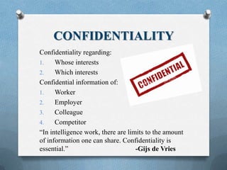 CONFIDENTIALITY
Confidentiality regarding:
1. Whose interests
2. Which interests
Confidential information of:
1. Worker
2. Employer
3. Colleague
4. Competitor
“In intelligence work, there are limits to the amount
of information one can share. Confidentiality is
essential.” -Gijs de Vries
 