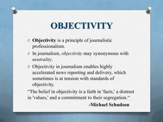 OBJECTIVITY
O Objectivity is a principle of journalistic
professionalism.
O In journalism, objectivity may synonymous with
neutrality.
O Objectivity in journalism enables highly
accelerated news reporting and delivery, which
sometimes is at tension with standards of
objectivity.
“The belief in objectivity is a faith in 'facts,' a distrust
in 'values,' and a commitment to their segregation.“
-Michael Schudson
 