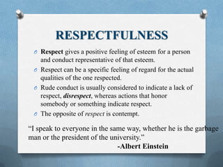 RESPECTFULNESS
O Respect gives a positive feeling of esteem for a person
and conduct representative of that esteem.
O Respect can be a specific feeling of regard for the actual
qualities of the one respected.
O Rude conduct is usually considered to indicate a lack of
respect, disrespect, whereas actions that honor
somebody or something indicate respect.
O The opposite of respect is contempt.
“I speak to everyone in the same way, whether he is the garbage
man or the president of the university.”
-Albert Einstein
 