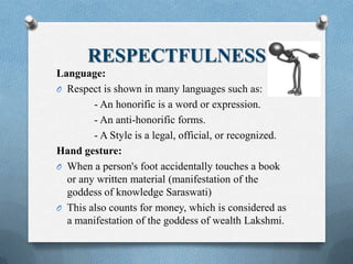 RESPECTFULNESS
Language:
O Respect is shown in many languages such as:
- An honorific is a word or expression.
- An anti-honorific forms.
- A Style is a legal, official, or recognized.
Hand gesture:
O When a person's foot accidentally touches a book
or any written material (manifestation of the
goddess of knowledge Saraswati)
O This also counts for money, which is considered as
a manifestation of the goddess of wealth Lakshmi.
 