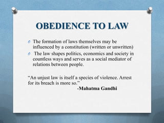 OBEDIENCE TO LAW
O The formation of laws themselves may be
influenced by a constitution (written or unwritten)
O The law shapes politics, economics and society in
countless ways and serves as a social mediator of
relations between people.
“An unjust law is itself a species of violence. Arrest
for its breach is more so.”
-Mahatma Gandhi
 