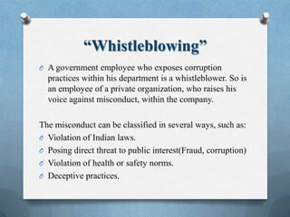 “Whistleblowing”
O A government employee who exposes corruption
practices within his department is a whistleblower. So is
an employee of a private organization, who raises his
voice against misconduct, within the company.
The misconduct can be classified in several ways, such as:
O Violation of Indian laws.
O Posing direct threat to public interest(Fraud, corruption)
O Violation of health or safety norms.
O Deceptive practices.
 