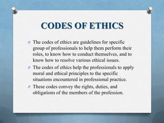 CODES OF ETHICS
O The codes of ethics are guidelines for specific
group of professionals to help them perform their
roles, to know how to conduct themselves, and to
know how to resolve various ethical issues.
O The codes of ethics help the professionals to apply
moral and ethical principles to the specific
situations encountered in professional practice.
O These codes convey the rights, duties, and
obligations of the members of the profession.
 