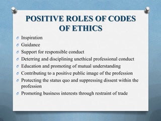 POSITIVE ROLES OF CODES
OF ETHICS
O Inspiration
O Guidance
O Support for responsible conduct
O Deterring and disciplining unethical professional conduct
O Education and promoting of mutual understanding
O Contributing to a positive public image of the profession
O Protecting the status quo and suppressing dissent within the
profession
O Promoting business interests through restraint of trade
 
