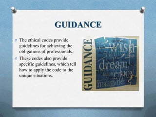 GUIDANCE
O The ethical codes provide
guidelines for achieving the
obligations of professionals.
O These codes also provide
specific guidelines, which tell
how to apply the code to the
unique situations.
 