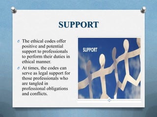 SUPPORT
O The ethical codes offer
positive and potential
support to professionals
to perform their duties in
ethical manner.
O At times, the codes can
serve as legal support for
those professionals who
are tangled in
professional obligations
and conflicts.
 