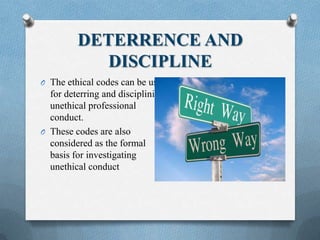 DETERRENCE AND
DISCIPLINE
O The ethical codes can be used
for deterring and disciplining
unethical professional
conduct.
O These codes are also
considered as the formal
basis for investigating
unethical conduct
 