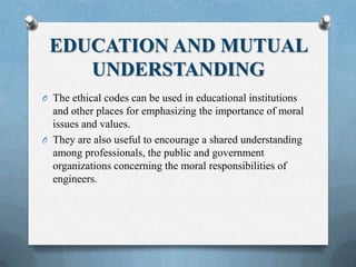 EDUCATION AND MUTUAL
UNDERSTANDING
O The ethical codes can be used in educational institutions
and other places for emphasizing the importance of moral
issues and values.
O They are also useful to encourage a shared understanding
among professionals, the public and government
organizations concerning the moral responsibilities of
engineers.
 
