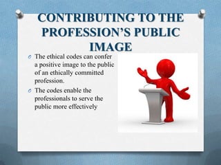 CONTRIBUTING TO THE
PROFESSION’S PUBLIC
IMAGE
O The ethical codes can confer
a positive image to the public
of an ethically committed
profession.
O The codes enable the
professionals to serve the
public more effectively
 