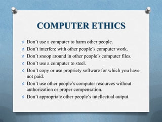 COMPUTER ETHICS
O Don’t use a computer to harm other people.
O Don’t interfere with other people’s computer work.
O Don’t snoop around in other people’s computer files.
O Don’t use a computer to steel.
O Don’t copy or use propriety software for which you have
not paid.
O Don’t use other people’s computer resources without
authorization or proper compensation.
O Don’t appropriate other people’s intellectual output.
 