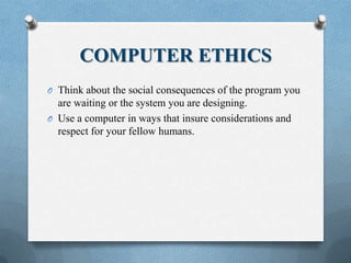 COMPUTER ETHICS
O Think about the social consequences of the program you
are waiting or the system you are designing.
O Use a computer in ways that insure considerations and
respect for your fellow humans.
 
