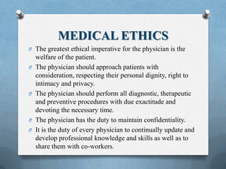 MEDICAL ETHICS
O The greatest ethical imperative for the physician is the
welfare of the patient.
O The physician should approach patients with
consideration, respecting their personal dignity, right to
intimacy and privacy.
O The physician should perform all diagnostic, therapeutic
and preventive procedures with due exactitude and
devoting the necessary time.
O The physician has the duty to maintain confidentiality.
O It is the duty of every physician to continually update and
develop professional knowledge and skills as well as to
share them with co-workers.
 