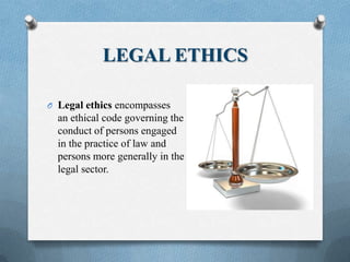LEGAL ETHICS
O Legal ethics encompasses
an ethical code governing the
conduct of persons engaged
in the practice of law and
persons more generally in the
legal sector.
 