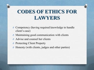 CODES OF ETHICS FOR
LAWYERS
O Competency (having required knowledge to handle
client’s case)
O Maintaining good communication with clients
O Advise and counsel her clients
O Protecting Client Property
O Honesty (with clients, judges and other parties)
 