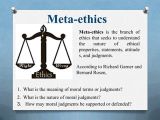 Meta-ethics
Meta-ethics is the branch of
ethics that seeks to understand
the nature of ethical
properties, statements, attitude
s, and judgments.
According to Richard Garner and
Bernard Rosen,
1. What is the meaning of moral terms or judgments?
2. What is the nature of moral judgments?
3. How may moral judgments be supported or defended?
 