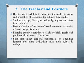 O Has the right and duty to determine the academic marks
and promotion of learners in the subjects they handle.
O Shall not accept, directly or indirectly, any remuneration
from tutorials.
O Base evaluation of the learner’s work on merit and quality
of academic performance.
O Exercise utmost discretion to avoid scandal, gossip and
preferential treatment of the learner.
O Shall not inflict corporal punishment on offending
learners nor make deductions from their scholastic
ratings.
3. The Teacher and Learners
 