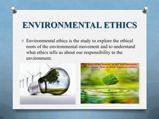 ENVIRONMENTAL ETHICS
O Environmental ethics is the study to explore the ethical
roots of the environmental movement and to understand
what ethics tells us about our responsibility to the
environment.
 
