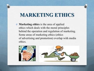 MARKETING ETHICS
O Marketing ethics is the area of applied
ethics which deals with the moral principles
behind the operation and regulation of marketing.
Some areas of marketing ethics (ethics
of advertising and promotion) overlap with media
ethics.
 