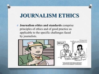 JOURNALISM ETHICS
O Journalism ethics and standards comprise
principles of ethics and of good practice as
applicable to the specific challenges faced
by journalists.
 
