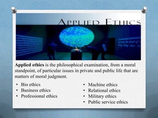 Applied ethics is the philosophical examination, from a moral
standpoint, of particular issues in private and public life that are
matters of moral judgment.
• Bio ethics
• Business ethics
• Professional ethics
• Machine ethics
• Relational ethics
• Military ethics
• Public service ethics
 