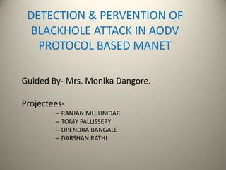 DETECTION & PERVENTION OF
BLACKHOLE ATTACK IN AODV
PROTOCOL BASED MANET
Guided By- Mrs. Monika Dangore.
Projectees-
– RANJAN MUJUMDAR
– TOMY PALLISSERY
– UPENDRA BANGALE
– DARSHAN RATHI
 
