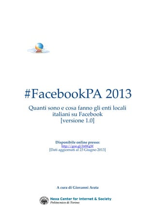 #FacebookPA 2013
Quanti sono e cosa fanno gli enti locali
italiani su Facebook
[versione 1.0]

Disponibile online presso:
http://goo.gl/b4WgW

[Dati aggiornati al 23 Giugno 2013]

A cura di Giovanni Arata

 