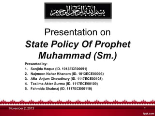 Presentation on
State Policy Of Prophet
Muhammad (Sm.)
Presented by:
1. Sanjida Haque (ID. 1013ECE00091)
2. Najmoon Nahar Khanom (ID. 1013ECE00093)
3. Afia Anjum Chowdhury (ID. 1117ECE00108)
4. Taslima Akter Surma (ID. 1117ECE00109)
5. Fahmida Shabnaj (ID. 1117ECE00110)

November 2, 2013

1

 