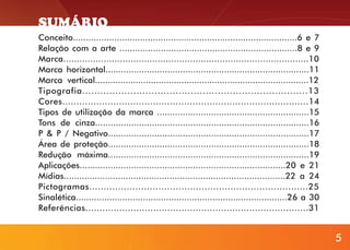 SUMÁRIO
Conceito.......................................................................................6 e 7
Relação com a arte .....................................................................8 e 9
Marca...........................................................................................10
Marca horizontal...............................................................................11
Marca vertical....................................................................................12
Tipografia...........................................................................13
Cores.......................................................................................14
Tipos de utilização da marca ...........................................................15
Tons de cinza...................................................................................16
P & P / Negativo..............................................................................17
Área de proteção..............................................................................18
Redução máxima..............................................................................19
Aplicações................................................................................20 e 21
Mídias......................................................................................22 a 24
Pictogramas............................................................................25
Sinalética..................................................................................26 a 30
Referências...............................................................................31

5

5

 