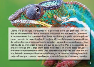 Diante da percepção apresentada, a gentileza deve ser praticada em todas as circunstâncias. Neste contexto, buscamos na natureza o Camaleão.
A representação das características deste réptil é o que pode ser apropriada
como resposta às necessidades do projeto. O camaleão possui a capacidade
de se transformar e, principalmente, adaptar - se aos diversos ambientes. Esta
habilidade de mimetizar o meio em que se encontra. Mas a necessidade do
projeto carrega em si algo além dessa habilidade. O intuito dessa solução é
fomentar a transformação como uma característica implícita em cada um de
nós, levando esta capacidade de transformação de maneira a contagiar o indivíduo e fazer que cada um perceba que poderá inﬂuenciar o meio em que vive.

7

7

 