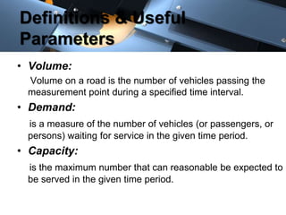 Definitions & Useful 
Parameters 
• Volume: 
Volume on a road is the number of vehicles passing the 
measurement point during a specified time interval. 
• Demand: 
is a measure of the number of vehicles (or passengers, or 
persons) waiting for service in the given time period. 
• Capacity: 
is the maximum number that can reasonable be expected to 
be served in the given time period. 
 