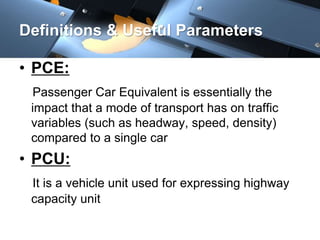 Definitions & Useful Parameters 
• PCE: 
Passenger Car Equivalent is essentially the 
impact that a mode of transport has on traffic 
variables (such as headway, speed, density) 
compared to a single car 
• PCU: 
It is a vehicle unit used for expressing highway 
capacity unit 
 