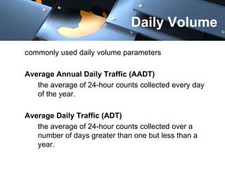 Daily Volume 
commonly used daily volume parameters 
Average Annual Daily Traffic (AADT) 
the average of 24-hour counts collected every day 
of the year. 
Average Daily Traffic (ADT) 
the average of 24-hour counts collected over a 
number of days greater than one but less than a 
year. 
 