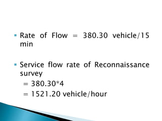  Rate of Flow = 380.30 vehicle/15 
min 
 Service flow rate of Reconnaissance 
survey 
= 380.30*4 
= 1521.20 vehicle/hour 
 