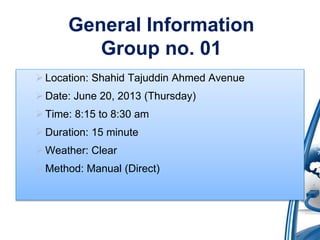 General Information 
Group no. 01 
 Location: Shahid Tajuddin Ahmed Avenue 
Date: June 20, 2013 (Thursday) 
 Time: 8:15 to 8:30 am 
Duration: 15 minute 
 Weather: Clear 
 Method: Manual (Direct) 
 