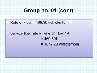 Group no. 01 (cont) 
 Rate of Flow = 469.30 vehicle/15 min 
 Service flow rate = Rate of Flow * 4 
= 469.3*4 
= 1877.20 vehicle/hour 
 