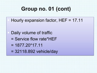 Group no. 01 (cont) 
 Hourly expansion factor, HEF = 17.11 
 Daily volume of traffic 
= Service flow rate*HEF 
= 1877.20*17.11 
= 32118.892 vehicle/day 
 